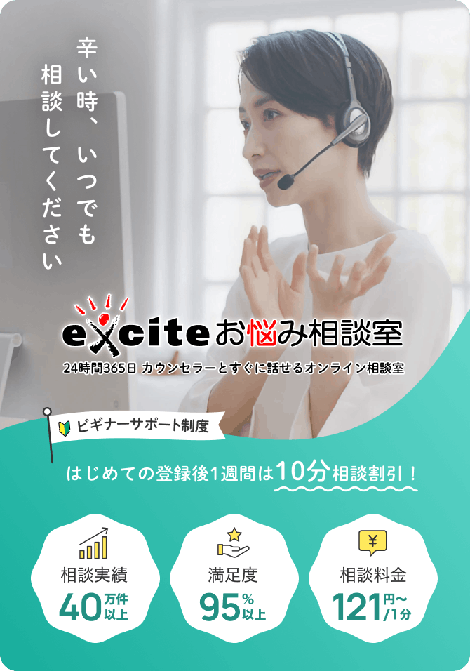 辛い時、いつでも相談してください exciteお悩み相談室 24時間365日カウンセラーとすぐ話せるオンライン相談室 ビギナーサポート制度：はじめての登録後1週間は10分相談割引 相談実績40万件以上 満足度95％以上 相談料金121円~/1分